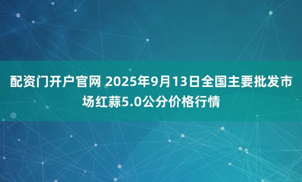 配资门开户官网 2025年9月13日全国主要批发市场红蒜5.0公分价格行情