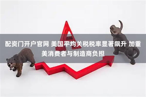 配资门开户官网 美国平均关税税率显著飙升 加重美消费者与制造商负担