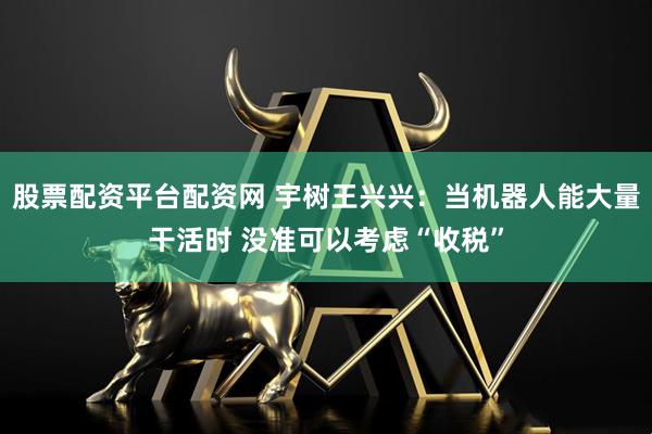 股票配资平台配资网 宇树王兴兴：当机器人能大量干活时 没准可以考虑“收税”