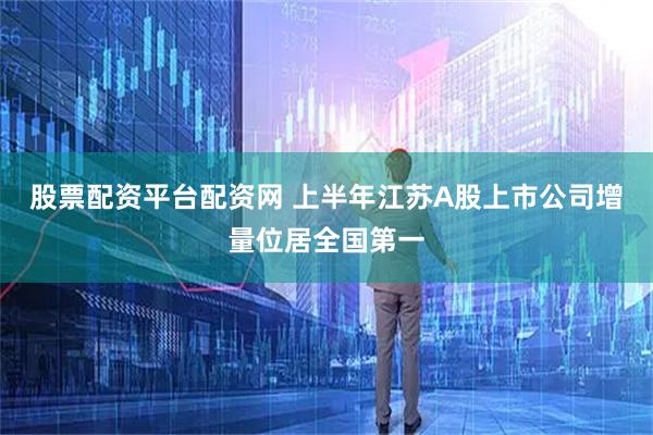 股票配资平台配资网 上半年江苏A股上市公司增量位居全国第一