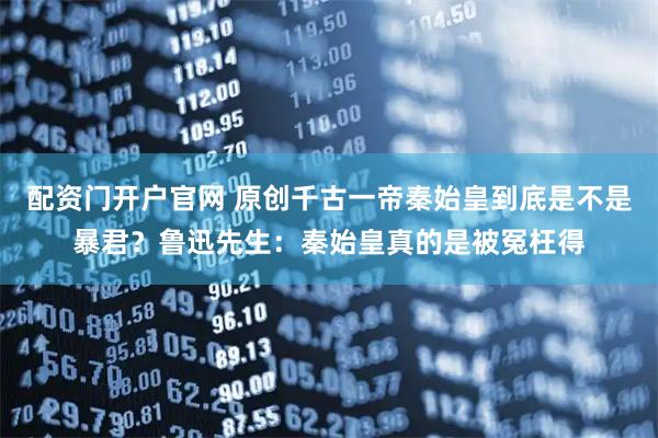 配资门开户官网 原创千古一帝秦始皇到底是不是暴君？鲁迅先生：秦始皇真的是被冤枉得