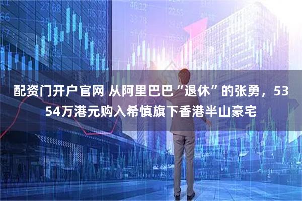配资门开户官网 从阿里巴巴“退休”的张勇，5354万港元购入希慎旗下香港半山豪宅
