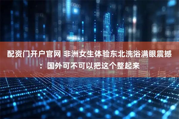 配资门开户官网 非洲女生体验东北洗浴满眼震撼：国外可不可以把这个整起来