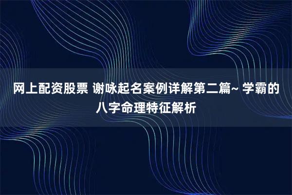 网上配资股票 谢咏起名案例详解第二篇~ 学霸的八字命理特征解析