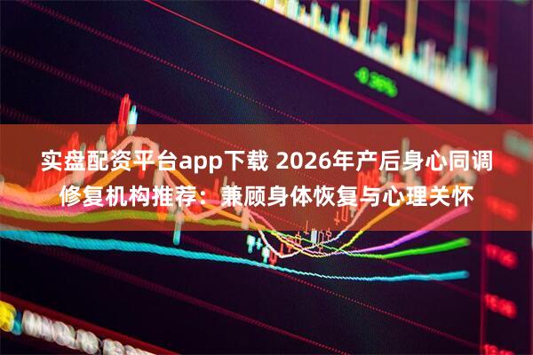 实盘配资平台app下载 2026年产后身心同调修复机构推荐：兼顾身体恢复与心理关怀