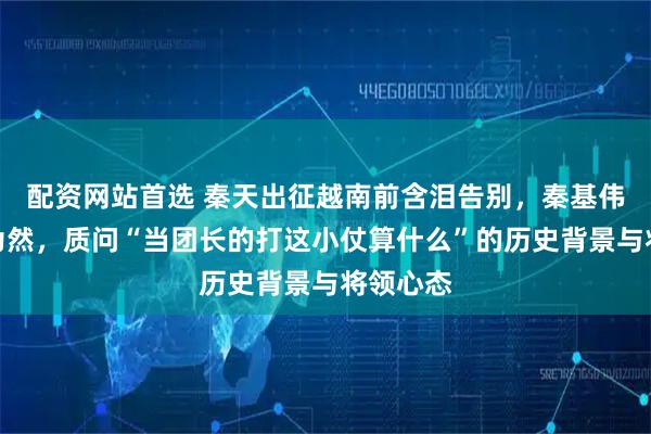 配资网站首选 秦天出征越南前含泪告别，秦基伟却不以为然，质问“当团长的打这小仗算什么”的历史背景与将领心态