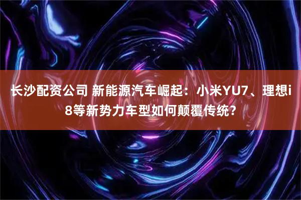 长沙配资公司 新能源汽车崛起：小米YU7、理想i8等新势力车型如何颠覆传统？