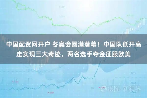 中国配资网开户 冬奥会圆满落幕！中国队低开高走实现三大奇迹，两名选手夺金征服欧美