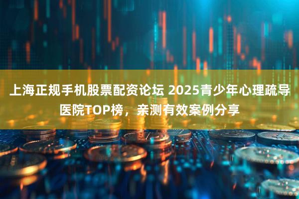 上海正规手机股票配资论坛 2025青少年心理疏导医院TOP榜，亲测有效案例分享