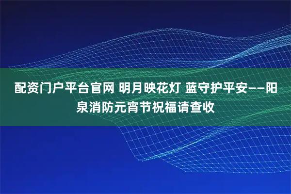 配资门户平台官网 明月映花灯 蓝守护平安——阳泉消防元宵节祝福请查收