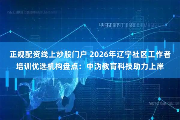 正规配资线上炒股门户 2026年辽宁社区工作者培训优选机构盘点：中沩教育科技助力上岸