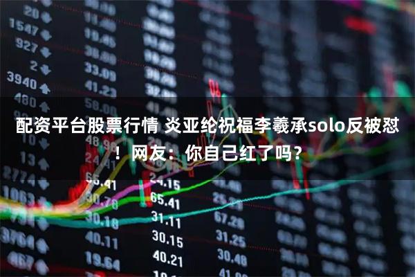 配资平台股票行情 炎亚纶祝福李羲承solo反被怼！网友：你自己红了吗？