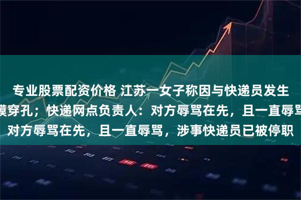 专业股票配资价格 江苏一女子称因与快递员发生口角，被其掌掴导致耳膜穿孔；快递网点负责人：对方辱骂在先，且一直辱骂，涉事快递员已被停职